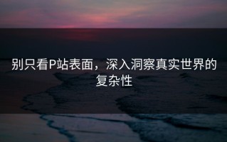 别只看P站表面，深入洞察真实世界的复杂性