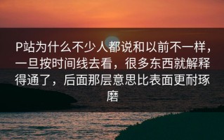 P站为什么不少人都说和以前不一样，一旦按时间线去看，很多东西就解释得通了，后面那层意思比表面更耐琢磨