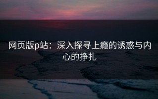 网页版p站：深入探寻上瘾的诱惑与内心的挣扎