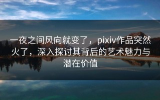 一夜之间风向就变了，pixiv作品突然火了，深入探讨其背后的艺术魅力与潜在价值