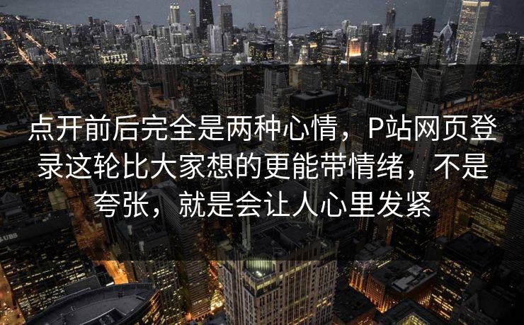 点开前后完全是两种心情，P站网页登录这轮比大家想的更能带情绪，不是夸张，就是会让人心里发紧-第1张图片-p站网页版影视网 - p站内容页