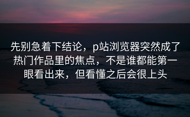 先别急着下结论,p站浏览器突然成了热门作品里的焦点,不是谁都能第一眼看出来,但看懂之后会很上头-第1张图片-p站网页版影视网 - p站内容页 先别急着下结论,p站浏览器突然成了热门作品里的焦点,不是谁都能第一眼看出来,但看懂之后会很上头-第1张图片-p站网页版影视网 - p站内容页