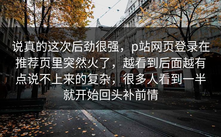 说真的这次后劲很强，p站网页登录在推荐页里突然火了，越看到后面越有点说不上来的复杂，很多人看到一半就开始回头补前情-第1张图片-p站网页版影视网 - p站内容页