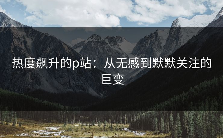 热度飙升的p站：从无感到默默关注的巨变-第1张图片-p站网页版影视网 - p站内容页