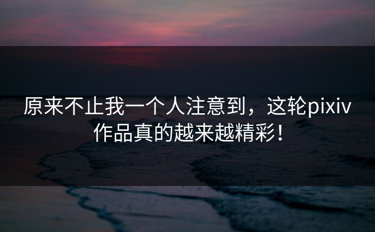 原来不止我一个人注意到，这轮pixiv作品真的越来越精彩！-第1张图片-p站网页版影视网 - p站内容页