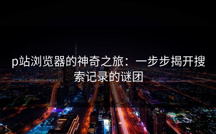 p站浏览器的神奇之旅:一步步揭开搜索记录的谜团-第1张图片-p站网页版影视网 - p站内容页 p站浏览器的神奇之旅:一步步揭开搜索记录的谜团-第1张图片-p站网页版影视网 - p站内容页
