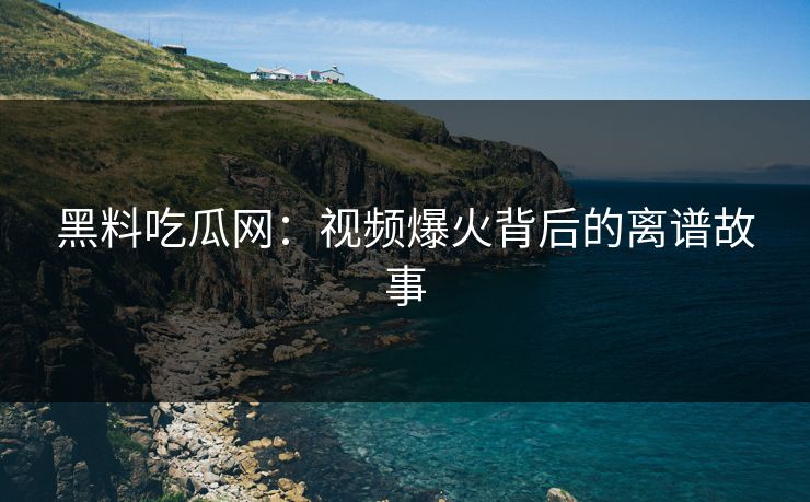 黑料吃瓜网：视频爆火背后的离谱故事-第1张图片-p站网页版影视网 - p站内容页
