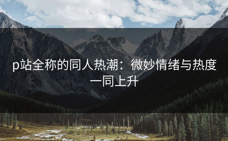 p站全称的同人热潮：微妙情绪与热度一同上升-第1张图片-p站网页版影视网 - p站内容页