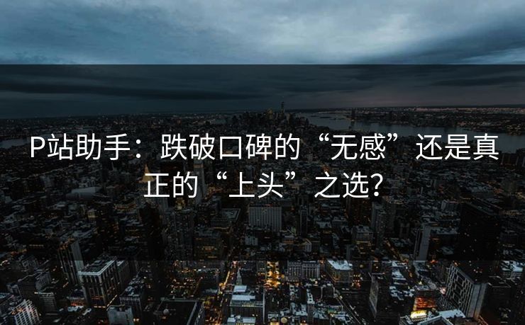 P站助手：跌破口碑的“无感”还是真正的“上头”之选？-第1张图片-p站网页版影视网 - p站内容页