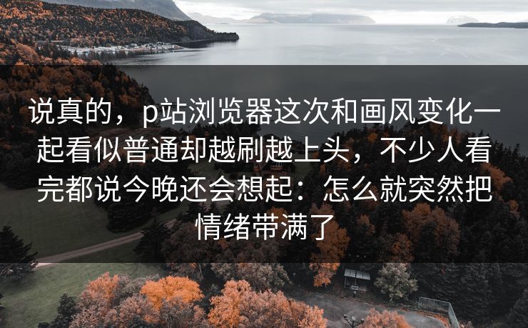 说真的，p站浏览器这次和画风变化一起看似普通却越刷越上头，不少人看完都说今晚还会想起：怎么就突然把情绪带满了-第1张图片-p站网页版影视网 - p站内容页
