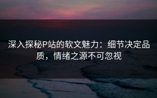 深入探秘P站的软文魅力：细节决定品质，情绪之源不可忽视