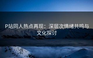 P站同人热点再现：深层次情绪共鸣与文化探讨