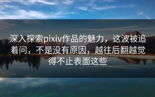 深入探索pixiv作品的魅力，这波被追着问，不是没有原因，越往后翻越觉得不止表面这些