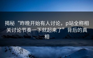 揭秘“昨晚开始有人讨论，p站全称相关讨论节奏一下就起来了”背后的真相