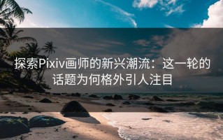 探索Pixiv画师的新兴潮流：这一轮的话题为何格外引人注目