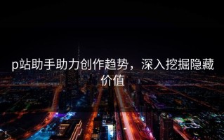 p站助手助力创作趋势，深入挖掘隐藏价值