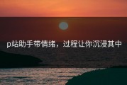 p站助手带情绪，过程让你沉浸其中