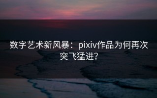 数字艺术新风暴：pixiv作品为何再次突飞猛进？
