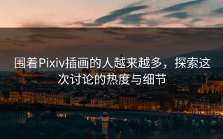 围着Pixiv插画的人越来越多，探索这次讨论的热度与细节