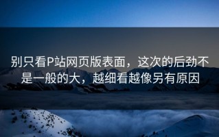 别只看P站网页版表面，这次的后劲不是一般的大，越细看越像另有原因