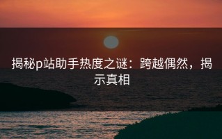 揭秘p站助手热度之谜：跨越偶然，揭示真相
