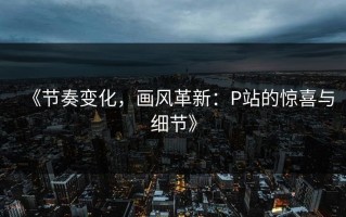 《节奏变化，画风革新：P站的惊喜与细节》