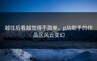 越往后看越觉得不简单，p站助手的作品区风云变幻