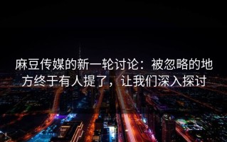 麻豆传媒的新一轮讨论：被忽略的地方终于有人提了，让我们深入探讨