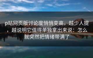p站网页版讨论度悄悄变高，越少人提，越说明它值得单独拿出来说：怎么就突然把情绪带满了
