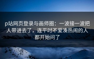 p站网页登录与画师圈：一波接一波把人带进去了，连平时不爱凑热闹的人都开始问了