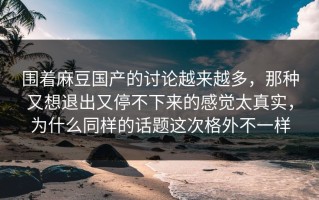 围着麻豆国产的讨论越来越多，那种又想退出又停不下来的感觉太真实，为什么同样的话题这次格外不一样