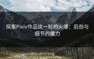 探索Pixiv作品这一轮的火爆：后劲与细节的魔力