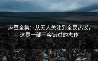 麻豆全集：从无人关注到全民热议，这是一部不容错过的杰作