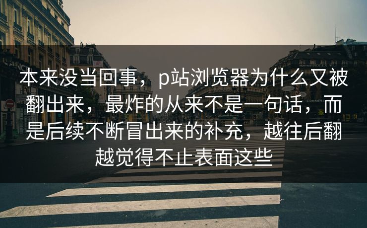 本来没当回事,p站浏览器为什么又被翻出来,最炸的从来不是一句话,而是后续不断冒出来的补充,越往后翻越觉得不止表面这些-第1张图片-p站网页版影视网 - p站内容页 本来没当回事,p站浏览器为什么又被翻出来,最炸的从来不是一句话,而是后续不断冒出来的补充,越往后翻越觉得不止表面这些-第1张图片-p站网页版影视网 - p站内容页