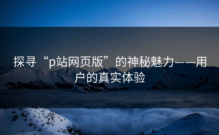 探寻“p站网页版”的神秘魅力——用户的真实体验-第1张图片-p站网页版影视网 - p站内容页 探寻“p站网页版”的神秘魅力——用户的真实体验-第1张图片-p站网页版影视网 - p站内容页