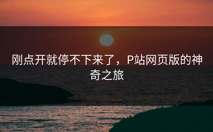 刚点开就停不下来了,P站网页版的神奇之旅-第1张图片-p站网页版影视网 - p站内容页 刚点开就停不下来了,P站网页版的神奇之旅-第1张图片-p站网页版影视网 - p站内容页