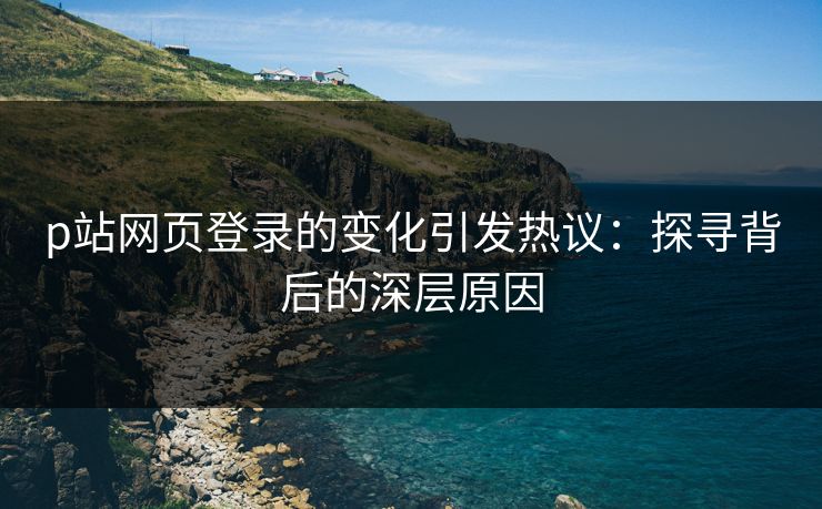 p站网页登录的变化引发热议：探寻背后的深层原因-第1张图片-p站网页版影视网 - p站内容页