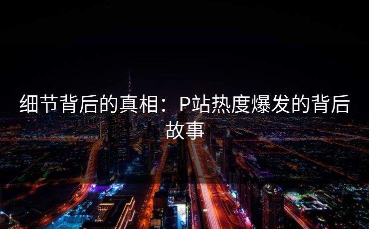 细节背后的真相：P站热度爆发的背后故事-第1张图片-p站网页版影视网 - p站内容页