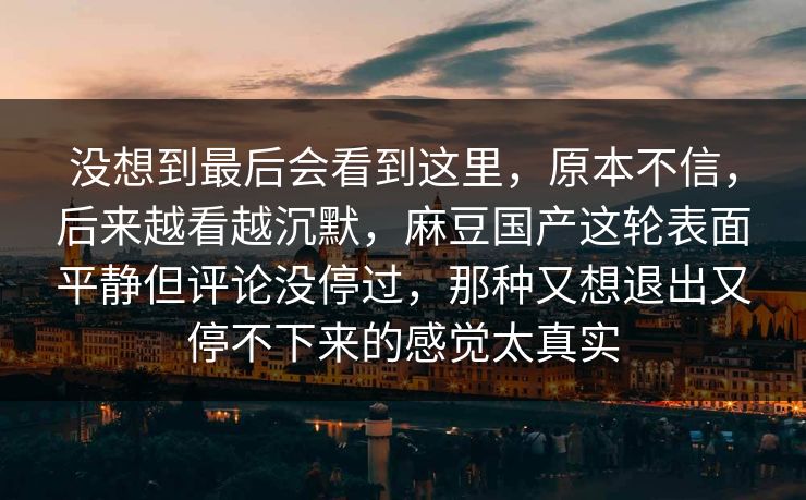 没想到最后会看到这里，原本不信，后来越看越沉默，麻豆国产这轮表面平静但评论没停过，那种又想退出又停不下来的感觉太真实-第1张图片-p站网页版影视网 - p站内容页