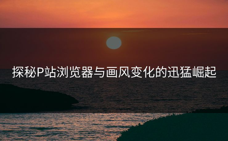 探秘P站浏览器与画风变化的迅猛崛起-第1张图片-p站网页版影视网 - p站内容页