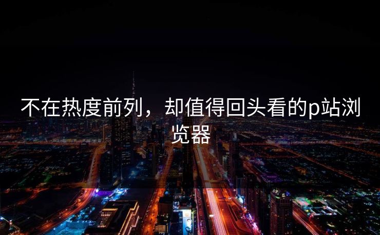 不在热度前列,却值得回头看的p站浏览器-第1张图片-p站网页版影视网 - p站内容页 不在热度前列,却值得回头看的p站浏览器-第1张图片-p站网页版影视网 - p站内容页