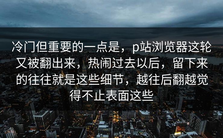 冷门但重要的一点是，p站浏览器这轮又被翻出来，热闹过去以后，留下来的往往就是这些细节，越往后翻越觉得不止表面这些-第1张图片-p站网页版影视网 - p站内容页