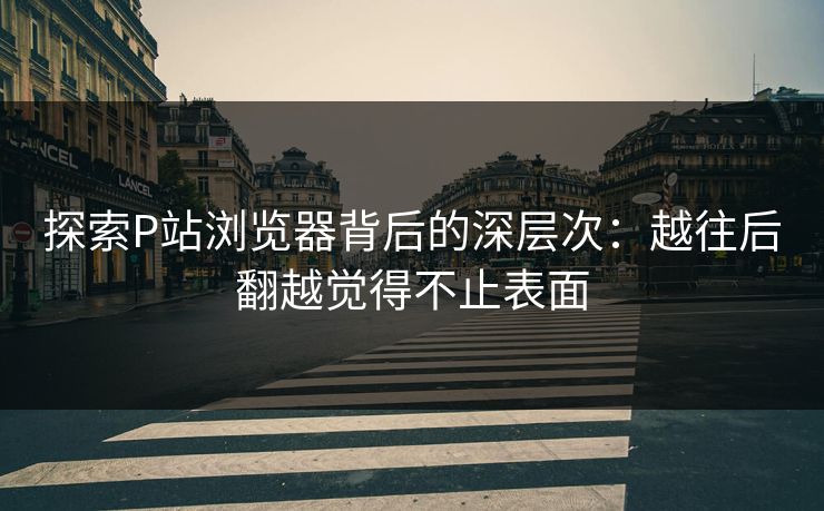 探索P站浏览器背后的深层次：越往后翻越觉得不止表面-第1张图片-p站网页版影视网 - p站内容页