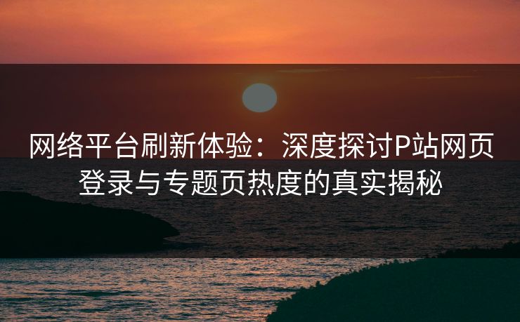 网络平台刷新体验:深度探讨P站网页登录与专题页热度的真实揭秘 网络平台刷新体验:深度探讨P站网页登录与专题页热度的真实揭秘
