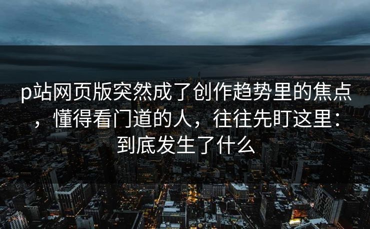 p站网页版突然成了创作趋势里的焦点,懂得看门道的人,往往先盯这里:到底发生了什么 p站网页版突然成了创作趋势里的焦点,懂得看门道的人,往往先盯这里:到底发生了什么