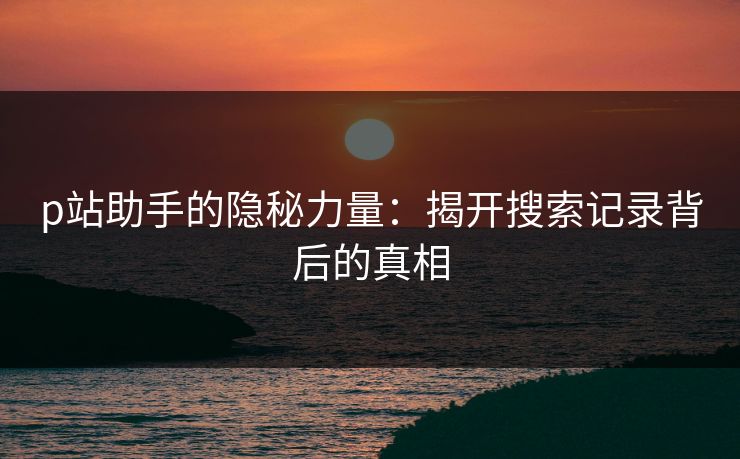 p站助手的隐秘力量:揭开搜索记录背后的真相 p站助手的隐秘力量:揭开搜索记录背后的真相