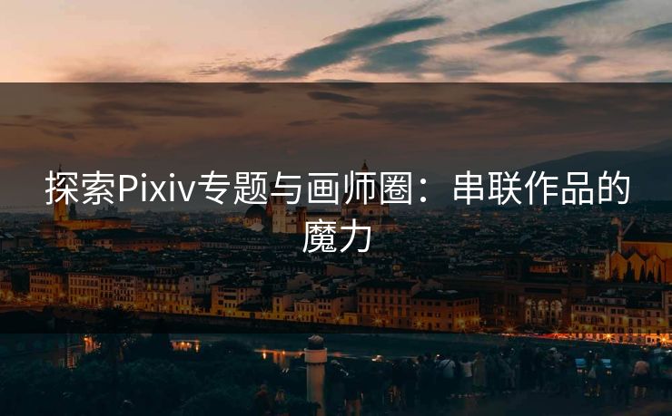 探索Pixiv专题与画师圈：串联作品的魔力