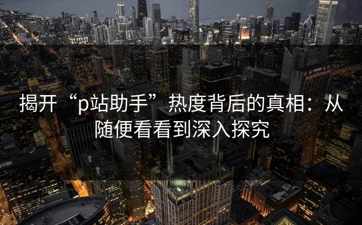 揭开“p站助手”热度背后的真相：从随便看看到深入探究