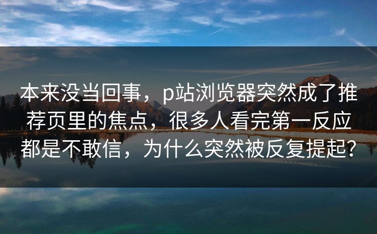本来没当回事,p站浏览器突然成了推荐页里的焦点,很多人看完第一反应都是不敢信,为什么突然被反复提起? 本来没当回事,p站浏览器突然成了推荐页里的焦点,很多人看完第一反应都是不敢信,为什么突然被反复提起?