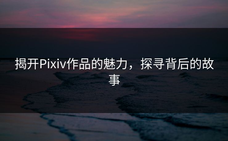 揭开Pixiv作品的魅力,探寻背后的故事 揭开Pixiv作品的魅力,探寻背后的故事